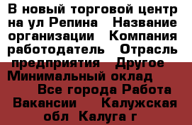 В новый торговой центр на ул Репина › Название организации ­ Компания-работодатель › Отрасль предприятия ­ Другое › Минимальный оклад ­ 10 000 - Все города Работа » Вакансии   . Калужская обл.,Калуга г.